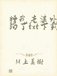 糟我老婆外面有狗了txt下载免费阅读