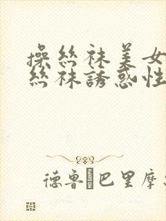 操丝袜美女美腿丝袜诱惑性感视频