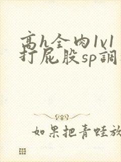 高h全肉1v1打屁股sp调教