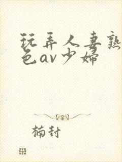 玩弄人妻熟妇性色av少妇