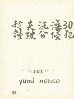 趁夫洗澡30分钟被公侵犯