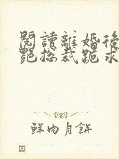 阅读离婚后,冷艳总裁跪求复婚全文