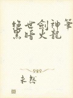 绝世剑神笔趣阁黑暗火龙