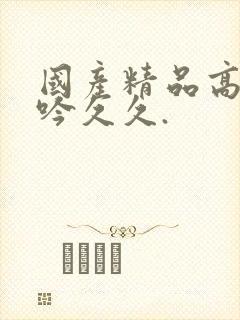 国产精品高潮呻吟久久.