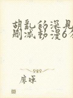 胡乱的深见君无删减动漫6分钟