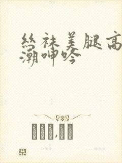 丝袜美腿高跟高潮呻吟