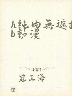 h纯肉无遮挡3b动漫
