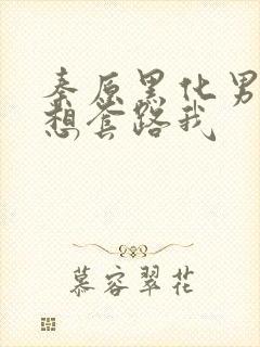 秦原黑化男主总想套路我