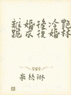 离婚后冷艳总裁跪求复婚林悦叶可卿全文阅读