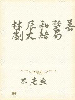 林辰和楚嘉雪短剧大结局