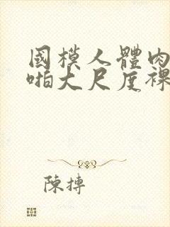 国模人体肉肉啪啪大尺度裸体