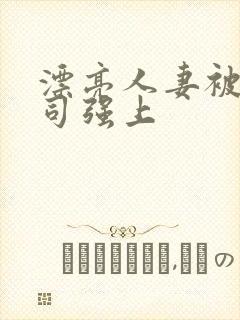 漂亮人妻被夫上司强上