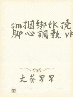 sm捆绑tk挠脚心调教 vk