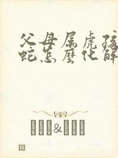 父母属虎孩子属蛇怎么化解