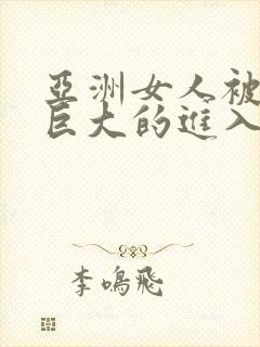 亚洲女人被黑人巨大的进入杂交啪啪