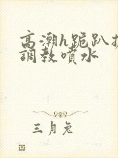 高潮h跪趴扩张调教喷水