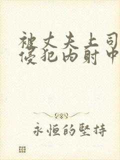 被丈夫上司持续侵犯内射中出