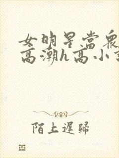 女明星当众被迫高潮h高小说