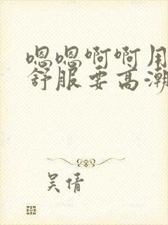 嗯嗯啊啊用力好舒服要高潮了啊h