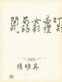 开局女帝盯上了我的彩礼 短剧