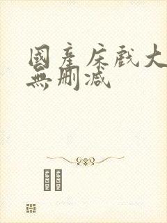 国产床戏大尺度无删减