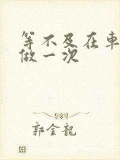 等不及在车里先做一次