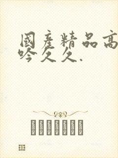 国产精品高潮呻吟久久.