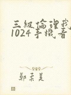 三级伦理我懂的1024手机看片旧版