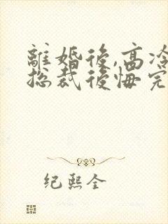 离婚后,高冷女总裁后悔完结篇