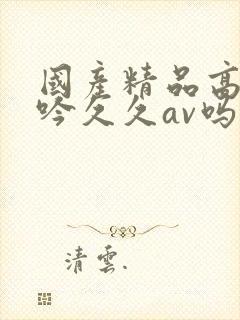 国产精品高潮呻吟久久av吗