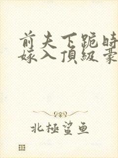 前夫下跪时我正嫁入顶级豪门