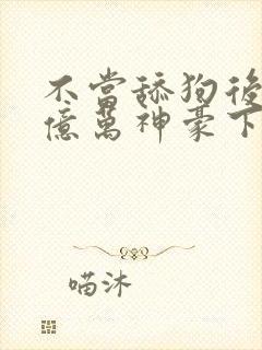 不当舔狗后成了亿万神豪下拉式免费漫画