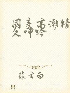 国产高潮精品久久呻吟