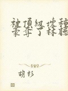 被顶级坏种强取豪夺了林听成