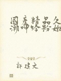 国产精品久久高潮呻吟粉嫩av