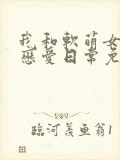 我和软萌女友的恋爱日常免费全文阅读