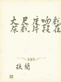 大尺度吻戏激情床戏片段在线观看