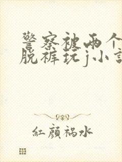 警察被两个混混脱裤玩j小说封面