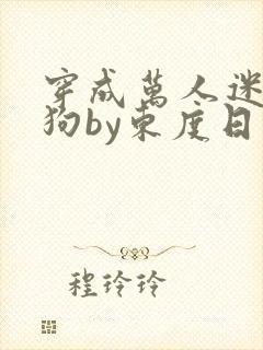 穿成万人迷的舔狗by东度日小说全文免费阅读