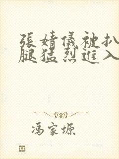 张婧仪被扒开双腿猛烈进入封面