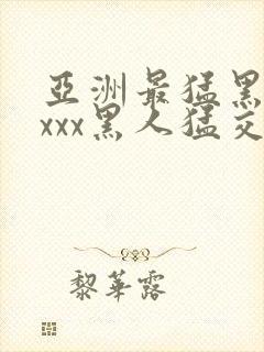 亚洲最猛黑人xxxx黑人猛交