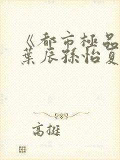 《都市极品医神叶辰孙怡夏若雪》