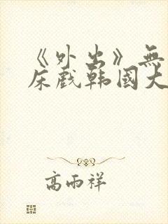 《外出》无删减床戏韩国大尺度电影