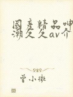 国产精品呻吟高潮久久av介绍