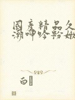 国产精品久久高潮呻吟粉嫩av