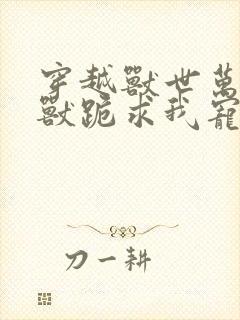 穿越兽世万千雄兽跪求我宠爱小说免费阅读