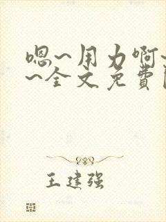 嗯~用力啊~嗯~全文免费阅读