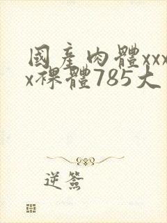 国产肉体xxxx裸体785大胆