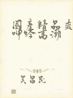 国产精品爽到爆呻吟高潮