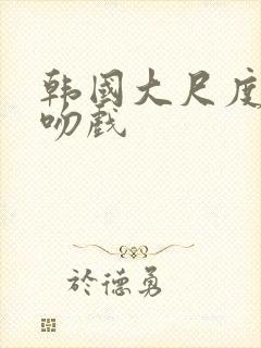 韩国大尺度激情吻戏